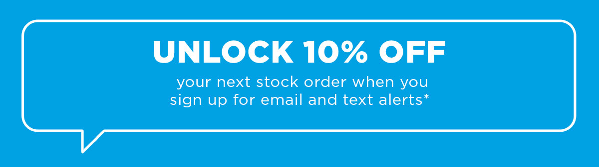 UNLOCK 10% OFF your next stock order when you sign up for email and text alerts* 